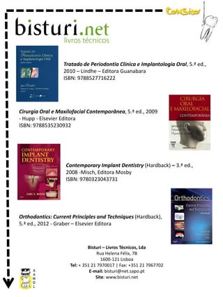 Tratado de Periodontia Clínica e Implantologia Oral, 5.ª ed.,
2010 – Lindhe – Editora Guanabara
ISBN: 9788527716222

Cirurgia Oral e Maxilofacial Contemporânea, 5.ª ed., 2009
- Hupp - Elsevier Editora
ISBN: 9788535230932

Contemporary Implant Dentistry (Hardback) – 3.ª ed.,
2008 -Misch, Editora Mosby
ISBN: 9780323043731

Orthodontics: Current Principles and Techniques (Hardback),
5.ª ed., 2012 - Graber – Elsevier Editora

Bisturi – Livros Técnicos, Lda
Rua Helena Félix, 7B
1600-121 Lisboa
Tel: + 351 21 7970017 | Fax: +351 21 7967702
E-mail: bisturi@net.sapo.pt
Site: www.bisturi.net

 