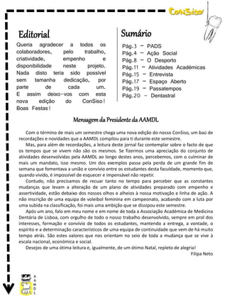 Editorial

Sumário

Queria agradecer a todos os
colaboradores,
pelo
trabalho,
criatividade,
empenho
e
disponibilidade
neste
projeto.
Nada disto teria sido possível
sem tamanha dedicação, por
parte
de
cada
um.
E assim deixo-vos com esta
nova
edição
do
ConSiso!
Boas Festas!

Pág.3 – PADS
Pág.4 – Ação Social
Pág.8 – O Desporto
Pág.11 – Atividades Académicas
Pág.15 – Entrevista
Pág.17 – Espaço Aberto
Pág.19 – Passatempos
Pág.20 - Dentastral

Mensagem da Presidente da AAMDL
Com o término de mais um semestre chega uma nova edição do nosso ConSiso, um baú de
recordações e novidades que a AAMDL compilou para ti durante este semestre.
Mas, para além de recordações, a leitura deste jornal faz contemplar sobre o facto de que
os tempos que se vivem não são os mesmos. Se fizermos uma apreciação do conjunto de
atividades desenvolvidas pela AAMDL ao longo destes anos, percebemos, com o culminar de
mais um mandato, isso mesmo. Um dos exemplos passa pela perda de um grande fim de
semana que fomentava a união e convívio entre os estudantes desta faculdade, momento que,
quando vivido, é impossível de esquecer e impensável não repetir.
Contudo, não precisamos de recuar tanto no tempo para perceber que as constantes
mudanças que levam a alteração de um plano de atividades preparado com empenho e
assertividade, estão debaixo dos nossos olhos e alheios à nossa motivação e linha de ação. A
não inscrição de uma equipa de voleibol feminina em campeonato, acabando com a luta por
uma subida na classificação, foi mais uma ambição que se dissipou este semestre.
Após um ano, falo em meu nome e em nome de toda a Associação Académica de Medicina
Dentária de Lisboa, com orgulho de todo o nosso trabalho desenvolvido, sempre em prol dos
interesses, formação e convívio de todos os estudantes, mantendo a entrega, a vontade, o
espírito e a determinação característicos de uma equipa de continuidade que vem de há muito
tempo atrás. São estes valores que nos orientam no seio de toda a mudança que se vive à
escala nacional, económica e social.
Desejos de uma ótima leitura e, igualmente, de um ótimo Natal, repleto de alegria!
Filipa Neto

 