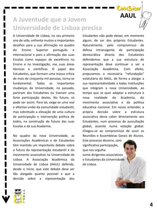 A Juventude que a Jovem
Universidade de Lisboa precisa
A Universidade de Lisboa, no seu primeiro
ano de vida, enfrenta muitos e importantes
desafios para a sua afirmação no quadro
do Ensino Superior português e
internacional e para a afirmação das suas
Escolas como espaços de excelência no
Ensino e na Investigação, nas suas áreas
técnicas e científicas. O papel dos
Estudantes, que formam uma massa crítica
de mais de cinquenta mil pessoas, torna-se
fundamental. Todas as importantes
mudanças da Universidade, no passado,
partiram dos Estudantes ou tiveram uma
forte participação destes. No futuro, só
pode ser assim. Para tal, exige-se uma real
e efectiva união da comunidade estudantil,
mas sobretudo a elevação de uma cultura
de participação e intervenção política de
todos, na construção do futuro das suas
Escolas e da sua Academia.
No quadro da nova Universidade, as
Associações Académicas e de Estudantes
têm mantido um importante debate sobre
o futuro da representação estudantil e do
movimento associativo na Universidade de
Lisboa. A Associação Académica da
Universidade de Lisboa (AAUL) defende,
desde o início, que este debate deve ser
tão alargado quanto possível e que a
decisão sobre a representação dos

AAUL

Estudantes não pode deixar, em momento
algum, de ser dos próprios Estudantes.
Naturalmente, pelo compromisso de
defesa intransigente da participação
democrática directa dos Estudantes
defendemos que a sua estrutura de
representação deve continuar a ser a
Associação Académica. Com efeito,
propusemos a necessária “refundação”
estatutária da AAUL, de forma a alargar a
sua representatividade a todas instituições
que integram a nova Universidade, ao
tempo que se quer adaptar a estrutura à
nova realidade da Academia, do
movimento associativo e da política
educativa nacional. Em nosso entender, a
própria decisão sobre a estrutura
associativa devia caber directamente aos
Estudantes, num processo de auscultação
global, assente numa votação global.
Chegou-se ao compromisso de ouvir as
Reuniões e Assembleias Gerais de Alunos.
Este processo decorre, com
significativa participação,
que nos orgulha
como dirigentes associativos
e Estudantes da Universidade
de Lisboa.

4

 