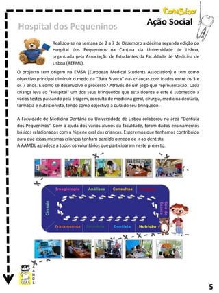 Hospital dos Pequeninos

Ação Social

Realizou-se na semana de 2 a 7 de Dezembro a décima segunda edição do
Hospital dos Pequeninos na Cantina da Universidade de Lisboa,
organizada pela Associação de Estudantes da Faculdade de Medicina de
Lisboa (AEFML).
O projecto tem origem na EMSA (European Medical Students Association) e tem como
objectivo principal diminuir o medo da “Bata Branca” nas crianças com idades entre os 3 e
os 7 anos. E como se desenvolve o processo? Através de um jogo que representação. Cada
criança leva ao "Hospital" um dos seus brinquedos que está doente e este é submetido a
vários testes passando pela triagem, consulta de medicina geral, cirurgia, medicina dentária,
farmácia e nutricionista, tendo como objectivo a cura do seu brinquedo.
A Faculdade de Medicina Dentária da Universidade de Lisboa colaborou na área “Dentista
dos Pequeninos”. Com a ajuda dos vários alunos da faculdade, foram dados ensinamentos
básicos relacionados com a higiene oral das crianças. Esperemos que tenhamos contribuído
para que essas mesmas crianças tenham perdido o medo de ir ao dentista.
A AAMDL agradece a todos os voluntários que participaram neste projecto.

5

 