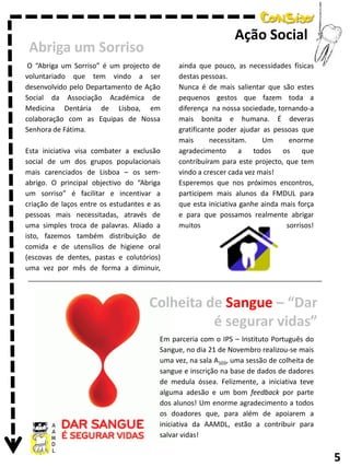 Ação Social

Abriga um Sorriso
O “Abriga um Sorriso” é um projecto de
voluntariado que tem vindo a ser
desenvolvido pelo Departamento de Ação
Social da Associação Académica de
Medicina Dentária de Lisboa, em
colaboração com as Equipas de Nossa
Senhora de Fátima.
Esta iniciativa visa combater a exclusão
social de um dos grupos populacionais
mais carenciados de Lisboa – os semabrigo. O principal objectivo do “Abriga
um sorriso” é facilitar e incentivar a
criação de laços entre os estudantes e as
pessoas mais necessitadas, através de
uma simples troca de palavras. Aliado a
isto, fazemos também distribuição de
comida e de utensílios de higiene oral
(escovas de dentes, pastas e colutórios)
uma vez por mês de forma a diminuir,

ainda que pouco, as necessidades físicas
destas pessoas.
Nunca é de mais salientar que são estes
pequenos gestos que fazem toda a
diferença na nossa sociedade, tornando-a
mais bonita e humana. É deveras
gratificante poder ajudar as pessoas que
mais
necessitam.
Um
enorme
agradecimento
a
todos
os que
contribuíram para este projecto, que tem
vindo a crescer cada vez mais!
Esperemos que nos próximos encontros,
participem mais alunos da FMDUL para
que esta iniciativa ganhe ainda mais força
e para que possamos realmente abrigar
muitos
sorrisos!

Colheita de Sangue – “Dar
é segurar vidas”
Em parceria com o IPS – Instituto Português do
Sangue, no dia 21 de Novembro realizou-se mais
uma vez, na sala A103, uma sessão de colheita de
sangue e inscrição na base de dados de dadores
de medula óssea. Felizmente, a iniciativa teve
alguma adesão e um bom feedback por parte
dos alunos! Um enorme agradecimento a todos
os doadores que, para além de apoiarem a
iniciativa da AAMDL, estão a contribuir para
salvar vidas!

5

 