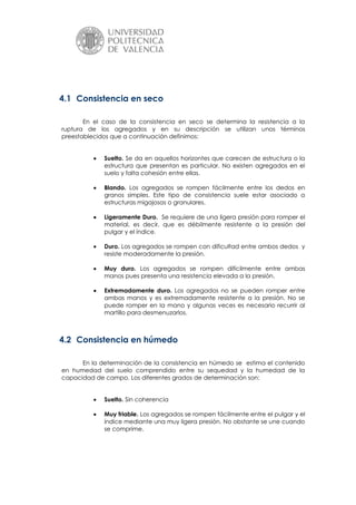 4.1 Consistencia en seco
En el caso de la consistencia en seco se determina la resistencia a la
ruptura de los agregados y en su descripción se utilizan unos términos
preestablecidos que a continuación definimos:
Suelto. Se da en aquellos horizontes que carecen de estructura o la
estructura que presentan es particular. No existen agregados en el
suelo y falta cohesión entre ellas.
Blando. Los agregados se rompen fácilmente entre los dedos en
granos simples. Este tipo de consistencia suele estar asociado a
estructuras migajosas o granulares.
Ligeramente Duro. Se requiere de una ligera presión para romper el
material, es decir, que es débilmente resistente a la presión del
pulgar y el índice.
Duro. Los agregados se rompen con dificultad entre ambos dedos y
resiste moderadamente la presión.
Muy duro. Los agregados se rompen difícilmente entre ambas
manos pues presenta una resistencia elevada a la presión.
Extremadamente duro. Los agregados no se pueden romper entre
ambas manos y es extremadamente resistente a la presión. No se
puede romper en la mano y algunas veces es necesario recurrir al
martillo para desmenuzarlos.

4.2 Consistencia en húmedo
En la determinación de la consistencia en húmedo se estima el contenido
en humedad del suelo comprendido entre su sequedad y la humedad de la
capacidad de campo. Los diferentes grados de determinación son:
Suelto. Sin coherencia
Muy friable. Los agregados se rompen fácilmente entre el pulgar y el
índice mediante una muy ligera presión. No obstante se une cuando
se comprime.

 