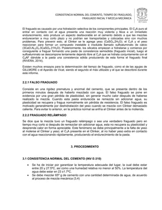 CONSISTENCIA NORMAL DEL CEMENTO, TIEMPO DE FRAGUADO, 
FRAGUADO INICIAL Y MEZCLA MECÁNICA 
El fraguado es causado por una hidratación selectiva de los componentes principales. El C3A puro al entrar en contacto con el agua presenta una reacción muy violenta y lleva a un inmediato endurecimiento, esto produce un aspecto desfavorable en el cemento debido a que las mezclas endurecerían a muy corto plazo y no podrían ser transportadas y colocadas sino con muchos problemas. Para prevenir esto, al Clinker se le agrega yeso (CaSO4.2H2O); el C3A y el yeso reaccionan para formar un compuesto inestable e insoluble llamado sulfoaluminato de calcio (3CaO.AL2O3.3CaSO4.31H2O). Posteriormente, los silicatos empiezan a hidratarse y comienza por consiguiente a fraguar formando una pasta de consistencia semisólida (fraguado inicial), luego el sulfoaluminato se descompone lentamente dejando libre al C3A que se hidrata conjuntamente con el C4AF dándole a la pasta una consistencia sólida produciendo de esta forma el fraguado final (RIVERA, 2014). Existen muchos ensayos para la determinación del tiempo de fraguado, como el de las agujas de GILLMORE o el Aparato de Vicat, siendo el segundo el más utilizado y el que se describirá durante este informe. 
2.2.1 FALSO FRAGUADO 
Consiste en una rigidez prematura y anormal del cemento, que se presenta dentro de los primeros minutos después de haberlo mezclado con agua. El falso fraguado se pone en evidencia por una gran pérdida de plasticidad, sin generar mucho calor después de haberse realizado la mezcla. Cuando esta pasta endurecida se remezcla sin adicionar agua, su plasticidad se recupera y fragua normalmente sin pérdida de resistencia. El falso fraguado es motivado generalmente por deshidratación del yeso cuando se mezcla con Clinker demasiado caliente. Para evitar lo anterior, en la práctica normal se enfría el Clinker antes de la molienda. 
2.2.2 FRAGUADO RELÁMPAGO 
Se dice que la mezcla tuvo un fraguado relámpago o sea una verdadero fraguado pero en tiempo muy corto si después de remezclar sin adicionar agua, esta no recupera su plasticidad y desprende calor en forma apreciable. Este fenómeno se debe principalmente a la falta de yeso al molerse el Clinker y yeso; el C3A presente en el Clinker, al no haber yeso extra en contacto con el agua reaccionando rápidamente, produciendo el endurecimiento de la pasta. 
3. PROCEDIMIENTO 
3.1 CONSISTENCIA NORMAL DEL CEMENTO (INV E-310) 
 Se ha de iniciar por garantizar la temperatura adecuada del lugar, la cual debe estar entre 20 y 27.5ºC, así como una humedad relativa no menor al 50%. La temperatura del agua debe estar en 23 ±1.7ºC. 
 Se debe mezclar 65º g de cemento con una cantidad determinada de agua, de acuerdo al proceso de mezcla mecánica (3.4)  
