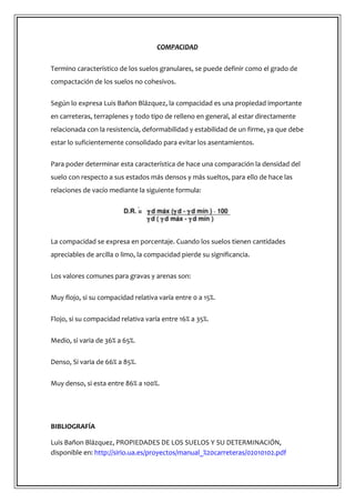 COMPACIDAD
Termino característico de los suelos granulares, se puede definir como el grado de
compactación de los suelos no cohesivos.
Según lo expresa Luis Bañon Blázquez, la compacidad es una propiedad importante
en carreteras, terraplenes y todo tipo de relleno en general, al estar directamente
relacionada con la resistencia, deformabilidad y estabilidad de un firme, ya que debe
estar lo suficientemente consolidado para evitar los asentamientos.
Para poder determinar esta característica de hace una comparación la densidad del
suelo con respecto a sus estados más densos y más sueltos, para ello de hace las
relaciones de vacío mediante la siguiente formula:
La compacidad se expresa en porcentaje. Cuando los suelos tienen cantidades
apreciables de arcilla o limo, la compacidad pierde su significancia.
Los valores comunes para gravas y arenas son:
Muy flojo, si su compacidad relativa varía entre 0 a 15%.
Flojo, si su compacidad relativa varía entre 16% a 35%.
Medio, si varia de 36% a 65%.
Denso, Si varia de 66% a 85%.
Muy denso, si esta entre 86% a 100%.
BIBLIOGRAFÍA
Luis Bañon Blázquez, PROPIEDADES DE LOS SUELOS Y SU DETERMINACIÓN,
disponible en: http://sirio.ua.es/proyectos/manual_%20carreteras/02010102.pdf
 
