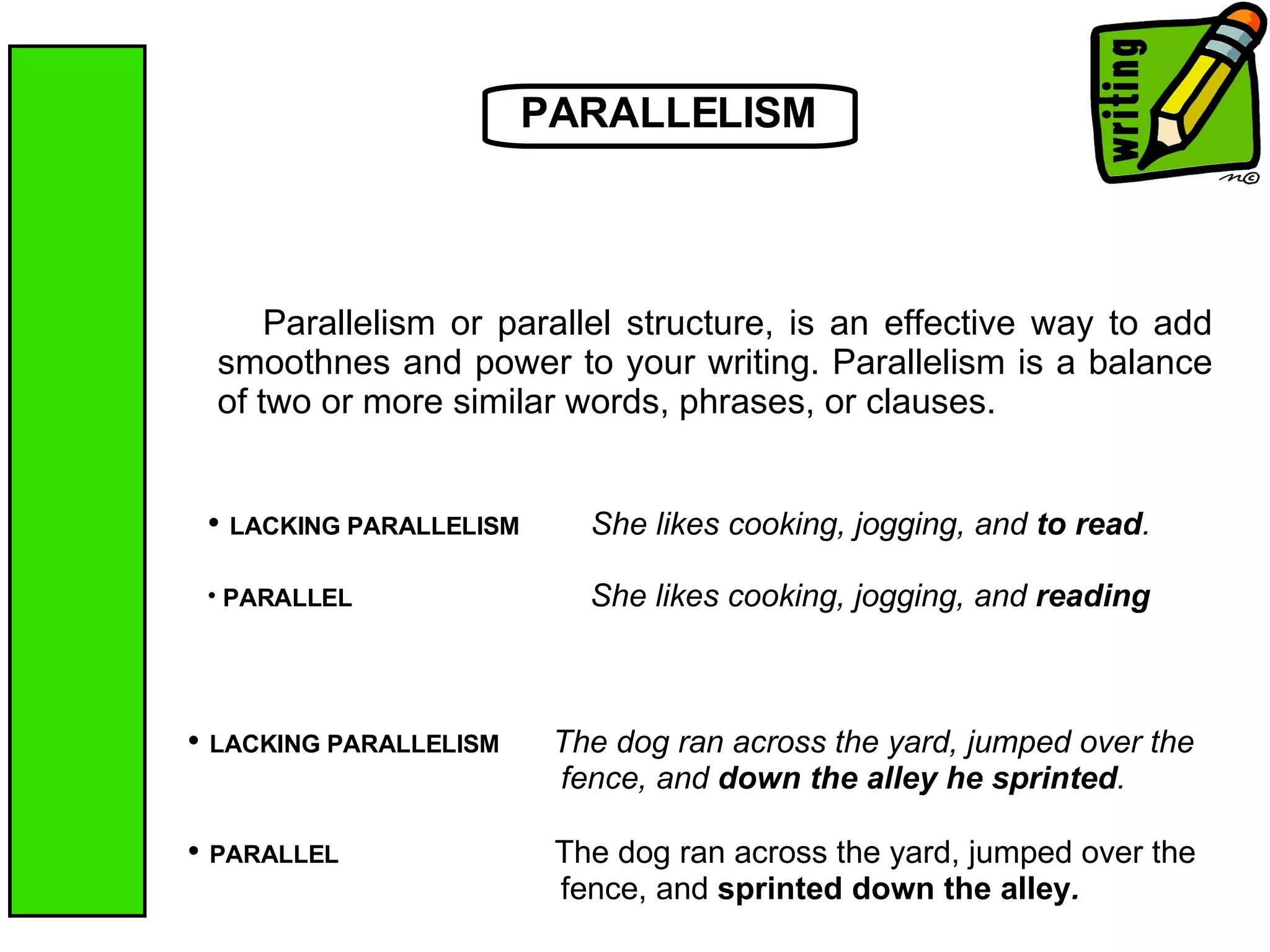PARALLELISM Parallelism or parallel structure, is an effective way to add smoothnes and power to your writing. Parallelism is a balance of two or more similar words, phrases, or clauses.  LACKING PARALLELISM   She likes cooking, jogging, and  to read . PARALLEL   She likes cooking, jogging, and  reading   LACKING PARALLELISM   The dog ran across the yard, jumped over the fence, and  down the alley he sprinted . PARALLEL  The dog ran across the yard, jumped over the fence, and  sprinted down the alley . 