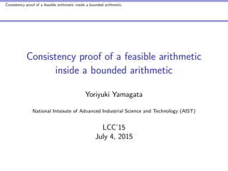 Consistency proof of a feasible arithmetic inside a bounded arithmetic
Consistency proof of a feasible arithmetic
inside a bounded arithmetic
Yoriyuki Yamagata
National Intsisute of Advanced Industrial Science and Technology (AIST)
LCC’15
July 4, 2015
 