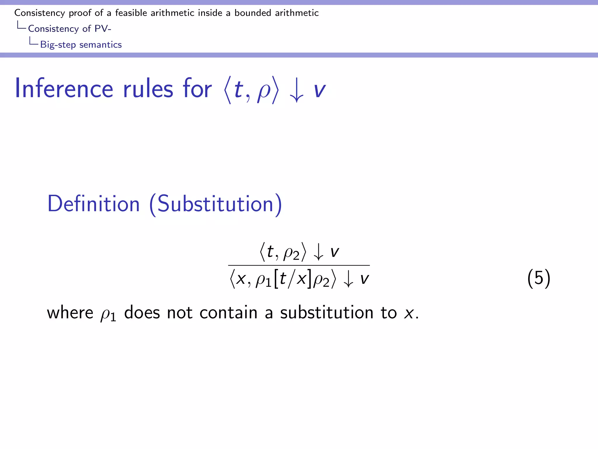 Consistency proof of a feasible arithmetic inside a bounded arithmetic 
Consistency of PV-Soundness 
theorem 
Soundness theorem 
Theorem (S1 
2 ) 
Let 
1.  `PV 0 = 1, U  jjjj 
2. r ` t = u be a sub-proof of  
3.  : sequence of substitution such that t is closed and 
jjjj  U  jjr jj 
4.  ` ht; i # v;  and jjjjjj;2M()  U  jjr jj 
Then, 
9;  ` hu; i # v;  (4) 
s.t. jjj jjj  jjjjjj + jjr jj 
 