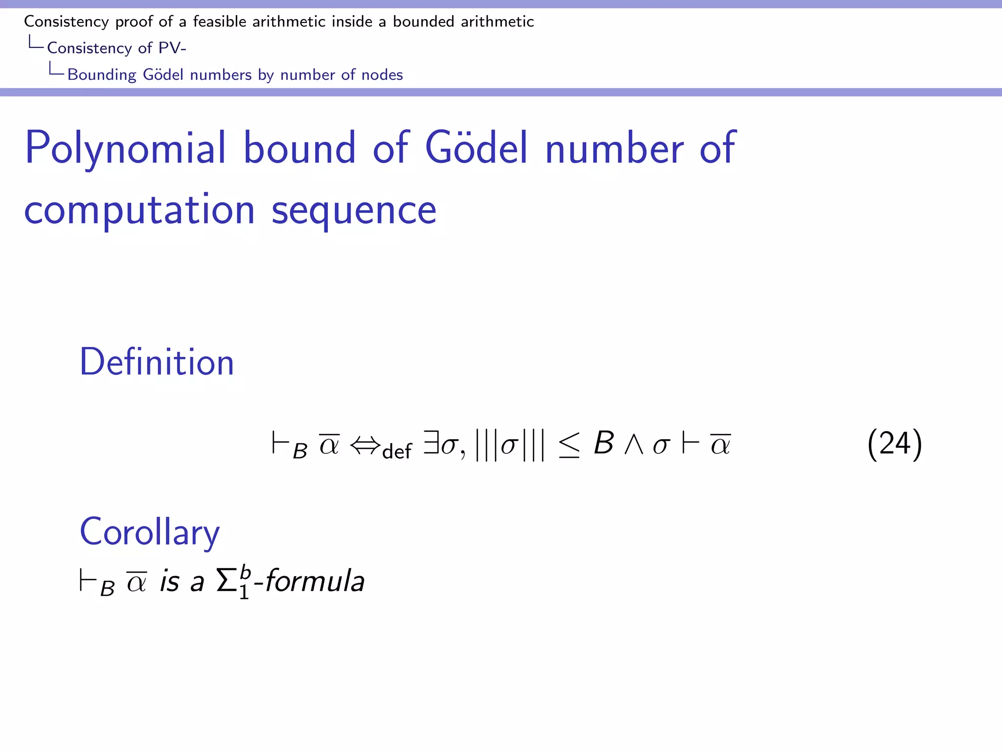 Consistency proof of a feasible arithmetic inside a bounded arithmetic 
Consistency of PV-Bounding 
Godel numbers by number of nodes 
Upper bound of Godel number of main terms 
Lemma (S1 
2 ) 
M() : the maximal size of main terms in . 
M()  max 
g2 
f(jjgjj + 1)  (C + jjgjj + jjjjjj + T)g 
 = Base(t1; : : : ; tm; 1; : : : ; m) 
T = jjt1jj +    + jjtmjj + jj1jj +    + jjmjj 
t1; : : : ; tm : main terms of conclusions 
1; : : : ; m : environments of conclusions . 
 