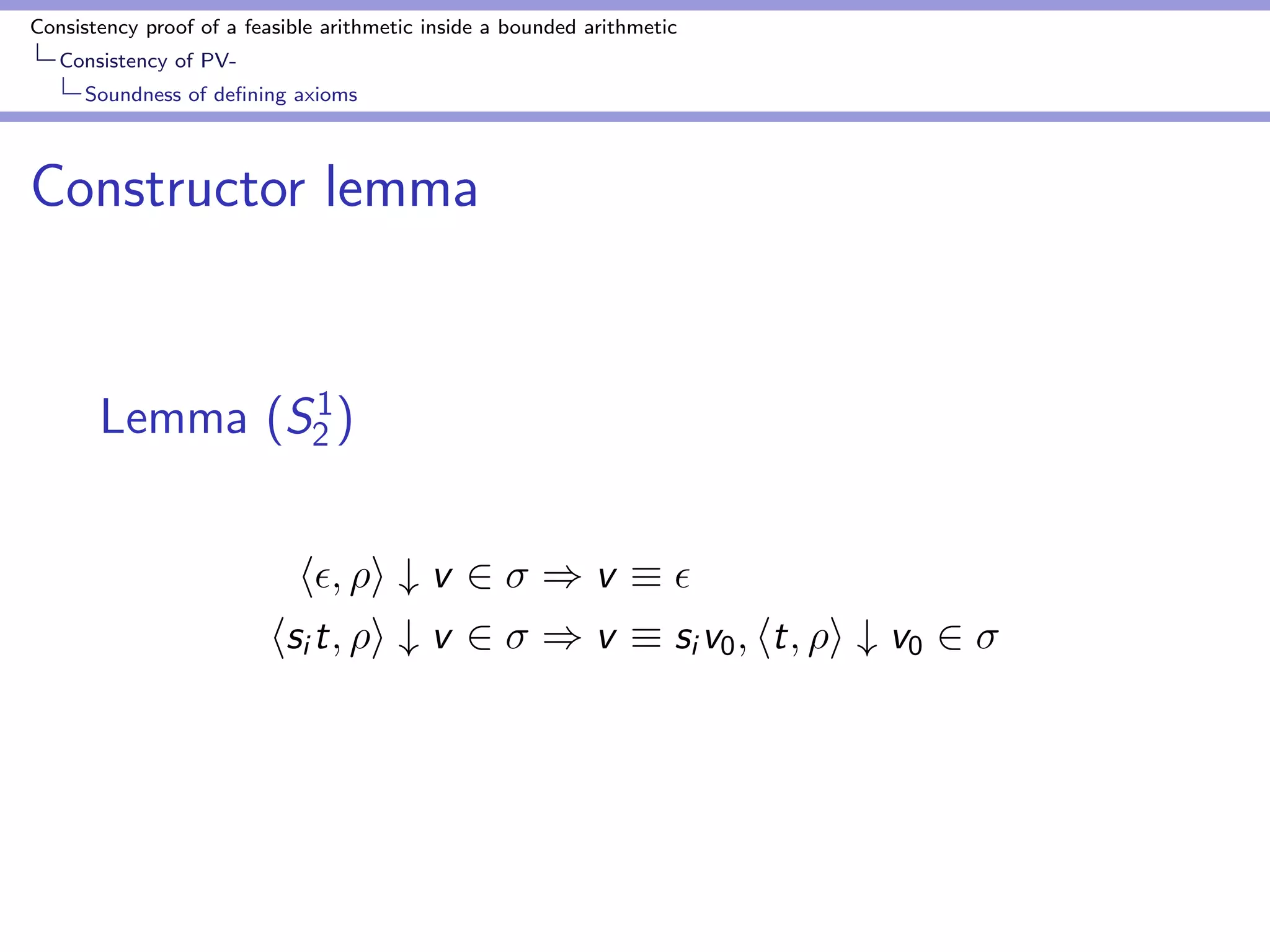 Consistency proof of a feasible arithmetic inside a bounded arithmetic 
Consistency of PV-Bounding 
Godel numbers by number of nodes 
Proof of bound for Godel numbers of main terms 
 = 1; : : : n 
M(i ) be the size of the main term of i . 
Prove 
M(i )  max 
g2 
f(jjgjj + 1)  (C + jjgjj + jjjjjj + T)g (14) 
by induction on n  i 
If i is a conclusion, M(i )  T 
Assume i is an assumption of j ; j  i . 
 
