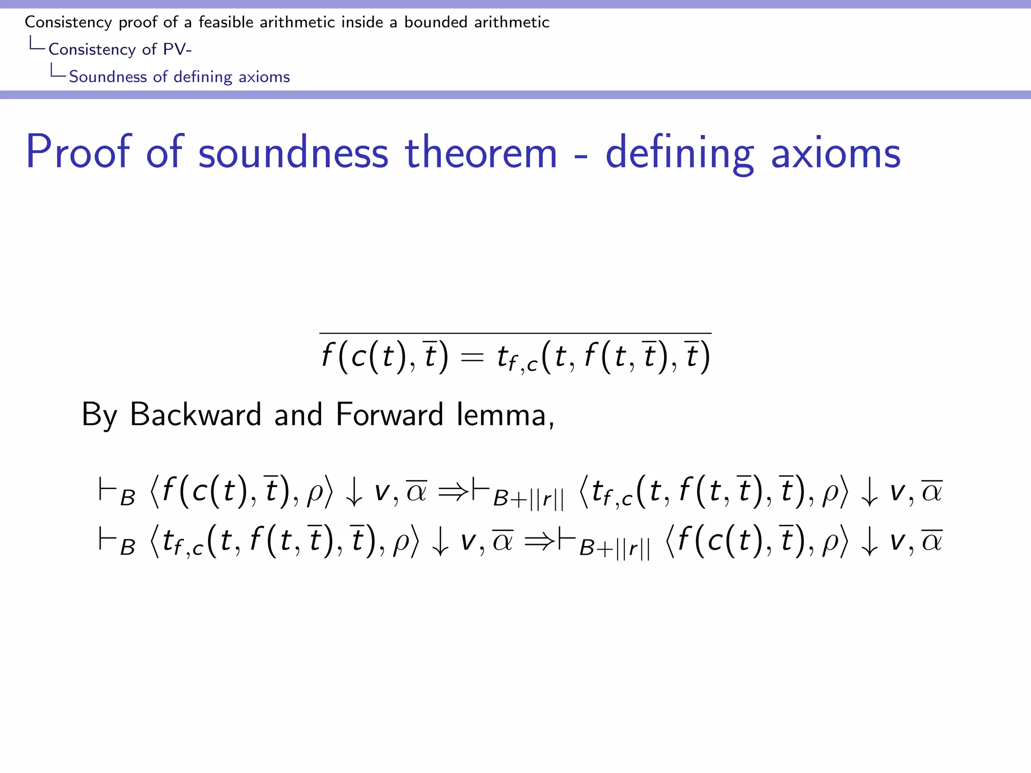 Consistency proof of a feasible arithmetic inside a bounded arithmetic 
Consistency of PV-Bounding 
Godel numbers by number of nodes 
Proof of bound for Godel numbers of main terms 
hf1(v1); i # w1; : : : ; hfl1(v1;w); i # wl1 ; htk1 ; i # v2 
1 ; : : : ; htkl2 ; i # v2 
l2 
hf (t); i # v 
(16) 
v1; v2; w; v are numerals 
tk1 ; : : : ; tkl2 are a subsequence t. 
f1; : : : ; fl1 2  
the elements of v1 come from either v2 or t that are numerals. 
 