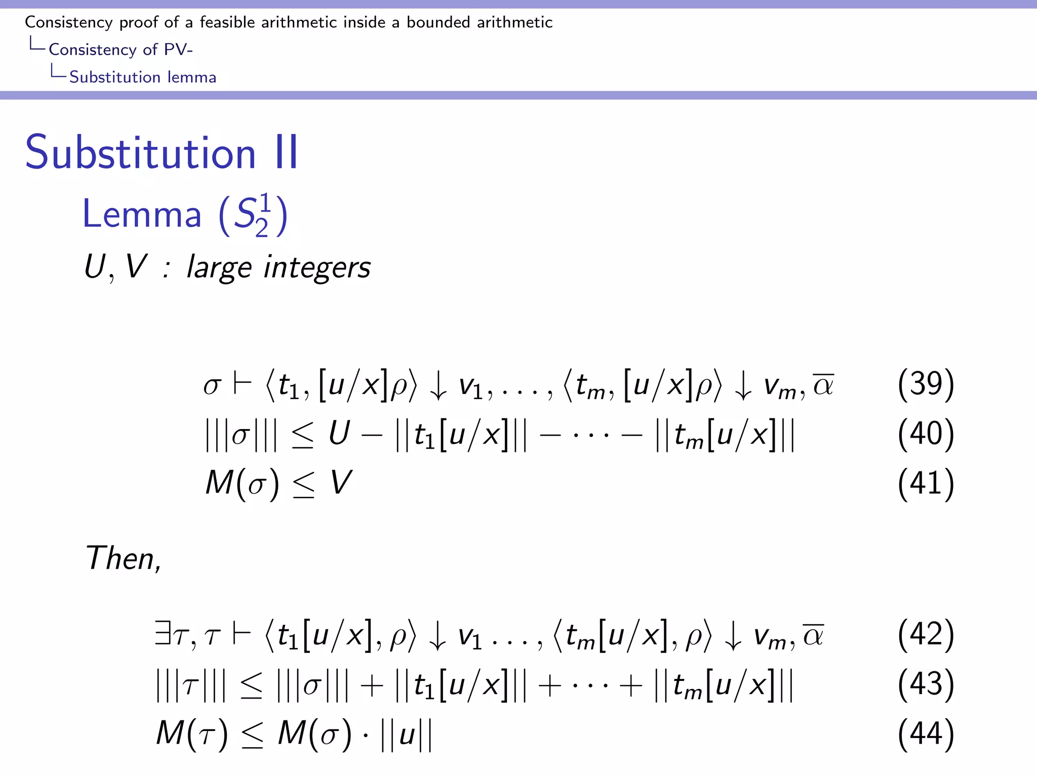 Consistency proof of a feasible arithmetic inside a bounded arithmetic 
Consistency of PV-Bounding 
Godel numbers by number of nodes 
Proof of bound for Godel numbers of main terms 
jjfk (v1)jj  jjfk jj + ar(fk )  (C + jjjjjj + T) (18) 
 max 
g2 
fjjgjj + ar(g)  (C + jjjjjj + T)g (19) 
 max 
g2 
f(jjgjj + 1)  (C + jjjjjj + T)g (20) 
where t1 are terms ti s.t. ti is a numeral 
 