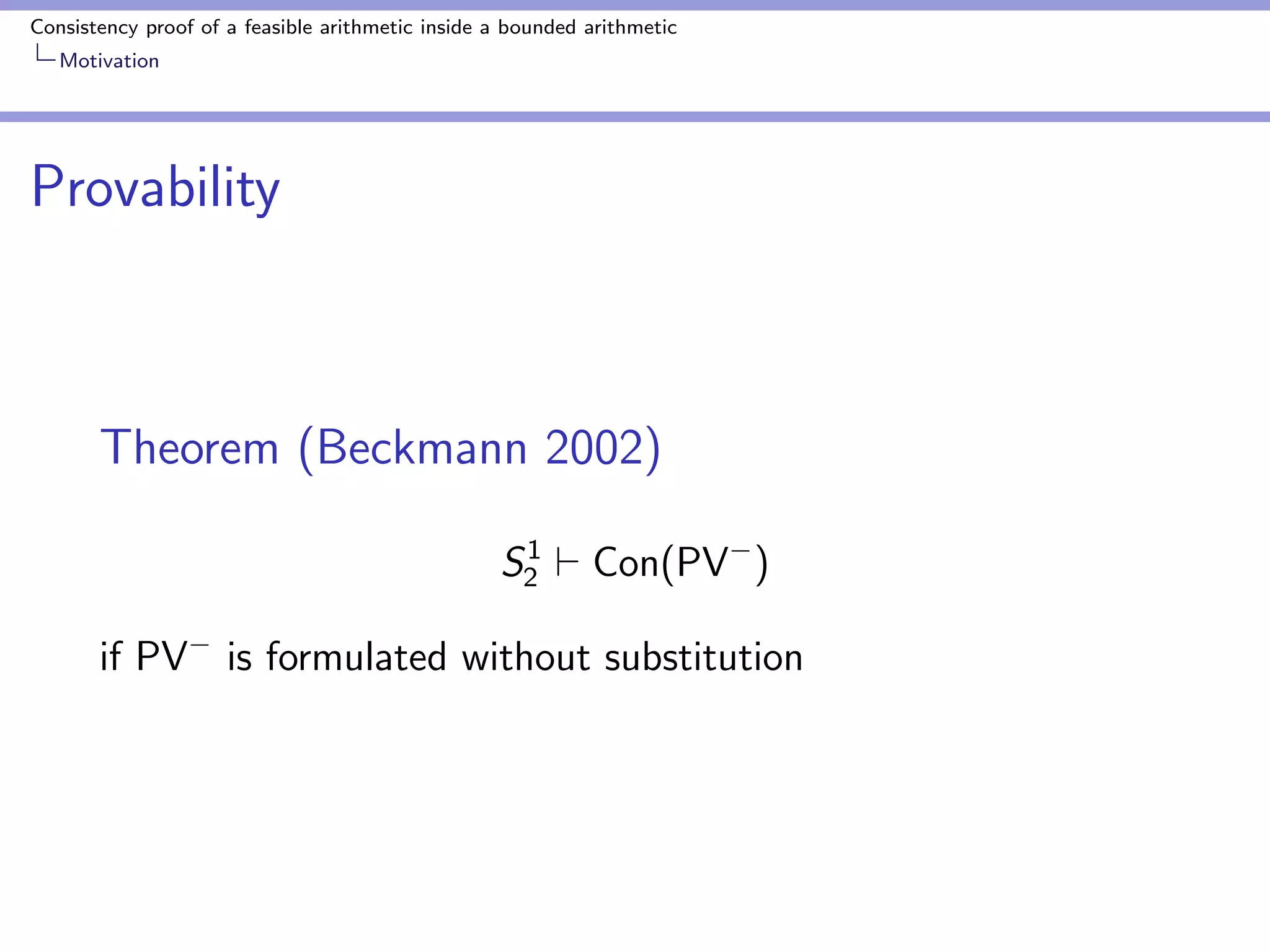 Consistency proof of a feasible arithmetic inside a bounded arithmetic 
Motivation 
Unprovability 
Theorem (Buss and Ignjatovic 1995) 
S1 
26` Con(PV) 
PV : Cook  Urquhart's equational theory PV minus 
induction 
Buss and Ignjatovic enrich PV by propositional logic and 
BASICe-axioms 
 