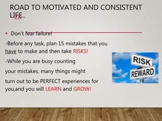 ROAD TO MOTIVATED AND CONSISTENT
LIFE..
 Don’t fear failure!
-Before any task, plan 15 mistakes that you
have to make and then take RISKS!
-While you are busy counting
your mistakes, many things might
turn out to be PERFECT experiences for
you,and you will LEARN and GROW!
28
 