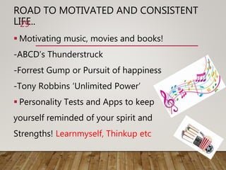 ROAD TO MOTIVATED AND CONSISTENT
LIFE..
 Motivating music, movies and books!
-ABCD’s Thunderstruck
-Forrest Gump or Pursuit of happiness
-Tony Robbins ‘Unlimited Power’
 Personality Tests and Apps to keep
yourself reminded of your spirit and
Strengths! Learnmyself, Thinkup etc
29
 
