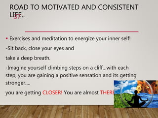 ROAD TO MOTIVATED AND CONSISTENT
LIFE..
 Exercises and meditation to energize your inner self!
-Sit back, close your eyes and
take a deep breath.
-Imagine yourself climbing steps on a cliff…with each
step, you are gaining a positive sensation and its getting
stronger….
you are getting CLOSER! You are almost THERE!
37
 
