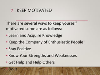 KEEP MOTIVATED
There are several ways to keep yourself
motivated some are as follows:
• Learn and Acquire Knowledge
• Keep the Company of Enthusiastic People
• Stay Positive
• Know Your Strengths and Weaknesses
• Get Help and Help Others
• Do it
7
 