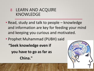 LEARN AND ACQUIRE
KNOWLEDGE
• Read, study and talk to people – knowledge
and information are key for feeding your mind
and keeping you curious and motivated.
• Prophet Muhammad (PUBH) said
“Seek knowledge even if
you have to go as far as
China."
8
 