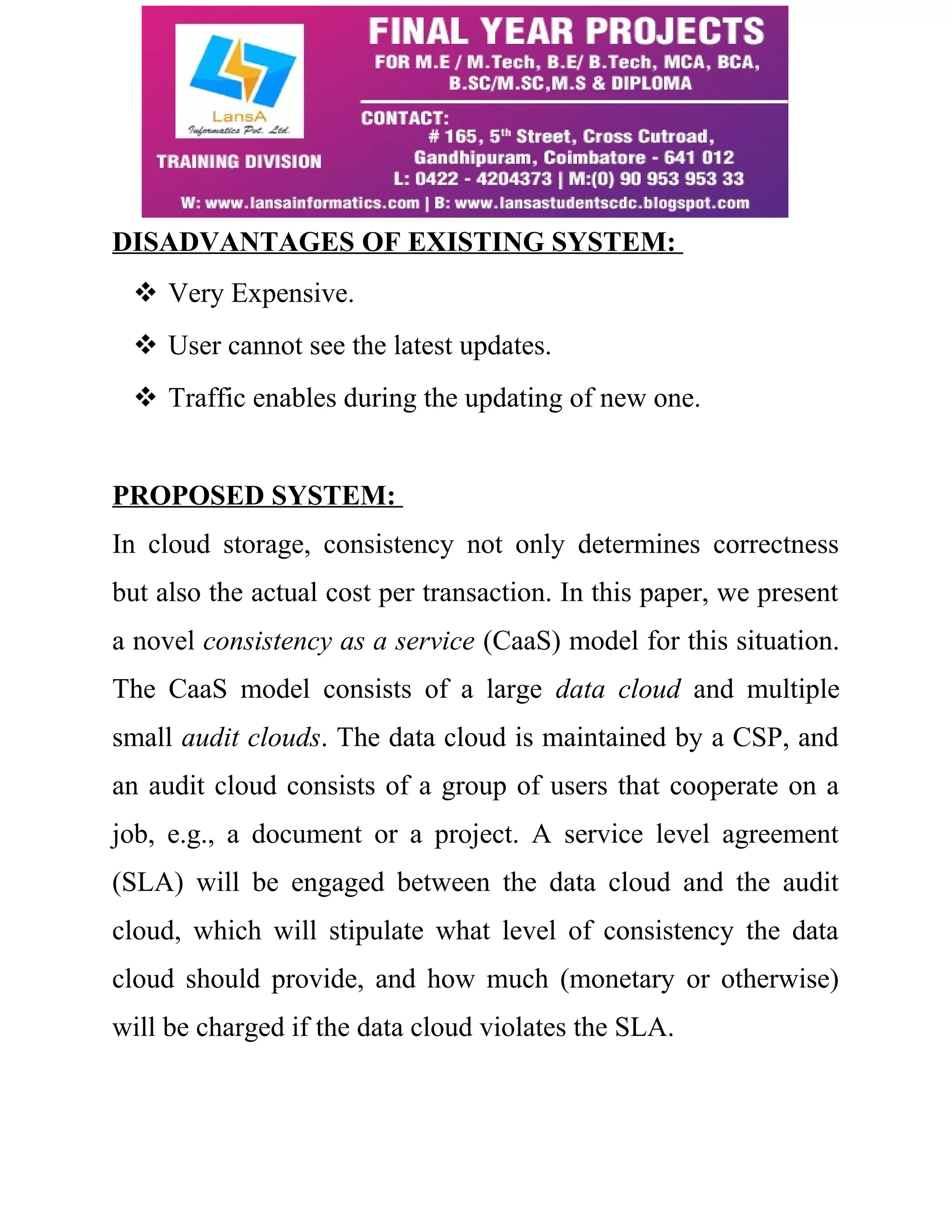 DISADVANTAGES OF EXISTING SYSTEM: 
 Very Expensive. 
 User cannot see the latest updates. 
 Traffic enables during the updating of new one. 
PROPOSED SYSTEM: 
In cloud storage, consistency not only determines correctness 
but also the actual cost per transaction. In this paper, we present 
a novel consistency as a service (CaaS) model for this situation. 
The CaaS model consists of a large data cloud and multiple 
small audit clouds. The data cloud is maintained by a CSP, and 
an audit cloud consists of a group of users that cooperate on a 
job, e.g., a document or a project. A service level agreement 
(SLA) will be engaged between the data cloud and the audit 
cloud, which will stipulate what level of consistency the data 
cloud should provide, and how much (monetary or otherwise) 
will be charged if the data cloud violates the SLA. 
 
