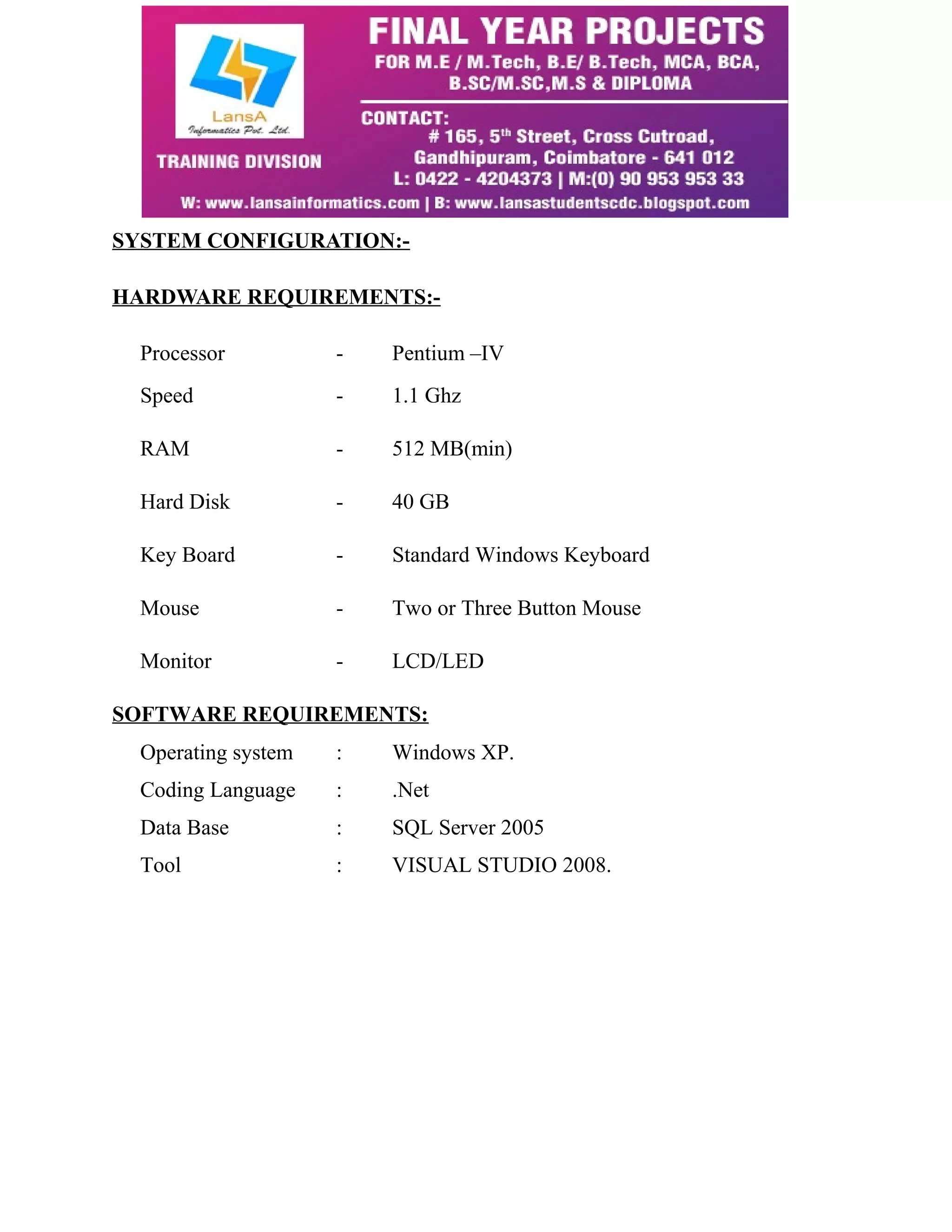 SYSTEM CONFIGURATION:- 
HARDWARE REQUIREMENTS:- 
Processor - Pentium –IV 
Speed - 1.1 Ghz 
RAM - 512 MB(min) 
Hard Disk - 40 GB 
Key Board - Standard Windows Keyboard 
Mouse - Two or Three Button Mouse 
Monitor - LCD/LED 
SOFTWARE REQUIREMENTS: 
Operating system : Windows XP. 
Coding Language : .Net 
Data Base : SQL Server 2005 
Tool : VISUAL STUDIO 2008. 
 