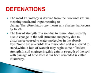    The word Thixotropy is derived from the two words:thixis
    meaning touch,and tropo,meaning to
    change.Therefore,thixotropy means any change that occurs
    by touch.
   The loss of strength of a soil due to remoulding is partly
    due to change in the soil structure and partly due to
    disturbance caused to water molecules in the absorb
    layer.Some are reversible.If a remoulded soil is allowed to
    stand,without loss of water,it may regin some of its lost
    strength.In soil engineering,this gain in strength of the soil
    with passage of time after it has been remolded is called
    thixotropy.
 
