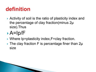    Activity of soil is the ratio of plasticity index and
    the percentage of clay fraction(minus 2µ
    size).Thus
 A=Ip/F
 Where Ip=plasticity index,F=clay fraction.
 The clay fraction F is percentage finer than 2µ
  size
 