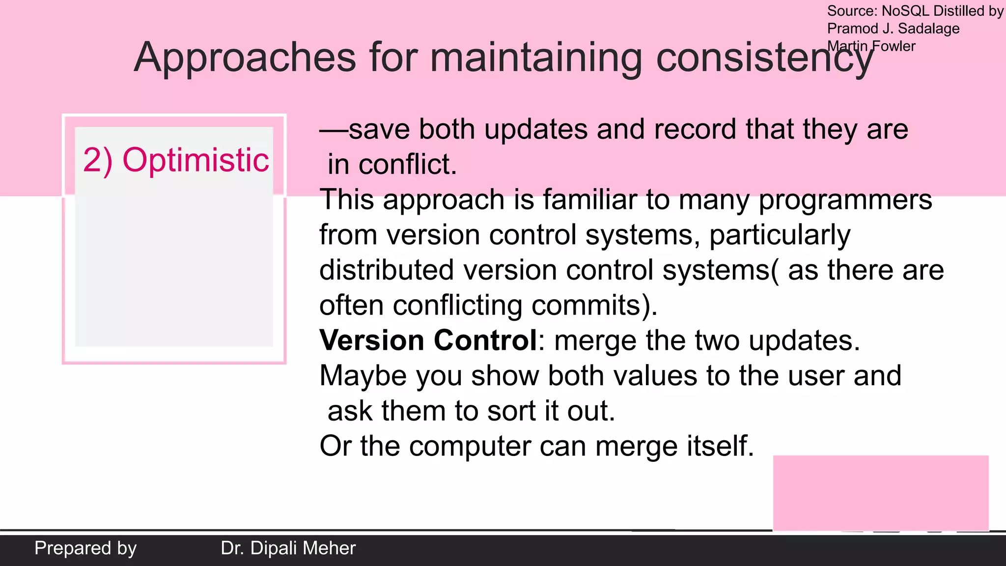 Source: NoSQL Distilled by
Pramod J. Sadalage
Martin Fowler
Prepared by Dr. Dipali Meher
Approaches for maintaining consistency
2) Optimistic
—save both updates and record that they are
in conflict.
This approach is familiar to many programmers
from version control systems, particularly
distributed version control systems( as there are
often conflicting commits).
Version Control: merge the two updates.
Maybe you show both values to the user and
ask them to sort it out.
Or the computer can merge itself.
 