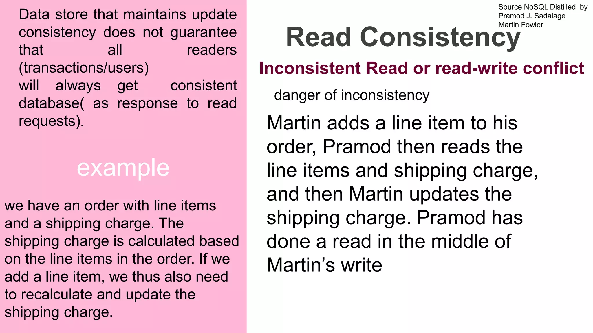 Source NoSQL Distilled by
Pramod J. Sadalage
Martin Fowler
Prepared by Dr. Dipali Meher
example
Read Consistency
Data store that maintains update
consistency does not guarantee
that all readers
(transactions/users)
will always get consistent
database( as response to read
requests).
we have an order with line items
and a shipping charge. The
shipping charge is calculated based
on the line items in the order. If we
add a line item, we thus also need
to recalculate and update the
shipping charge.
danger of inconsistency
Martin adds a line item to his
order, Pramod then reads the
line items and shipping charge,
and then Martin updates the
shipping charge. Pramod has
done a read in the middle of
Martin’s write
Inconsistent Read or read-write conflict
 