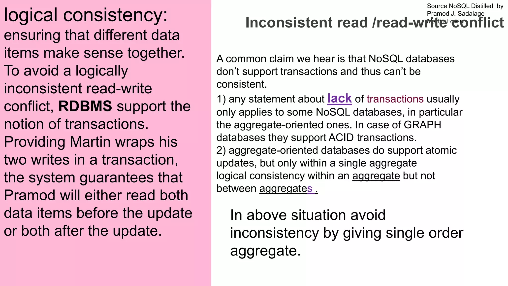 Source NoSQL Distilled by
Pramod J. Sadalage
Martin Fowler
Prepared by Dr. Dipali Meher
Inconsistent read /read-write conflict
A common claim we hear is that NoSQL databases
don’t support transactions and thus can’t be
consistent.
1) any statement about lack of transactions usually
only applies to some NoSQL databases, in particular
the aggregate-oriented ones. In case of GRAPH
databases they support ACID transactions.
2) aggregate-oriented databases do support atomic
updates, but only within a single aggregate
logical consistency within an aggregate but not
between aggregates .
logical consistency:
ensuring that different data
items make sense together.
To avoid a logically
inconsistent read-write
conflict, RDBMS support the
notion of transactions.
Providing Martin wraps his
two writes in a transaction,
the system guarantees that
Pramod will either read both
data items before the update
or both after the update.
In above situation avoid
inconsistency by giving single order
aggregate.
 
