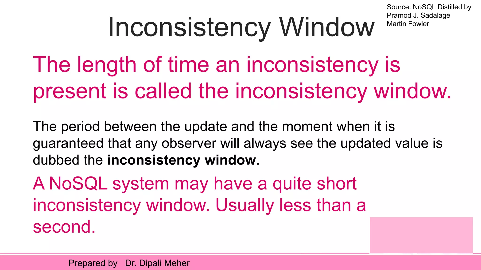 Source: NoSQL Distilled by
Pramod J. Sadalage
Martin Fowler
Prepared by Dr. Dipali Meher
Inconsistency Window
The period between the update and the moment when it is
guaranteed that any observer will always see the updated value is
dubbed the inconsistency window.
The length of time an inconsistency is
present is called the inconsistency window.
A NoSQL system may have a quite short
inconsistency window. Usually less than a
second.
 