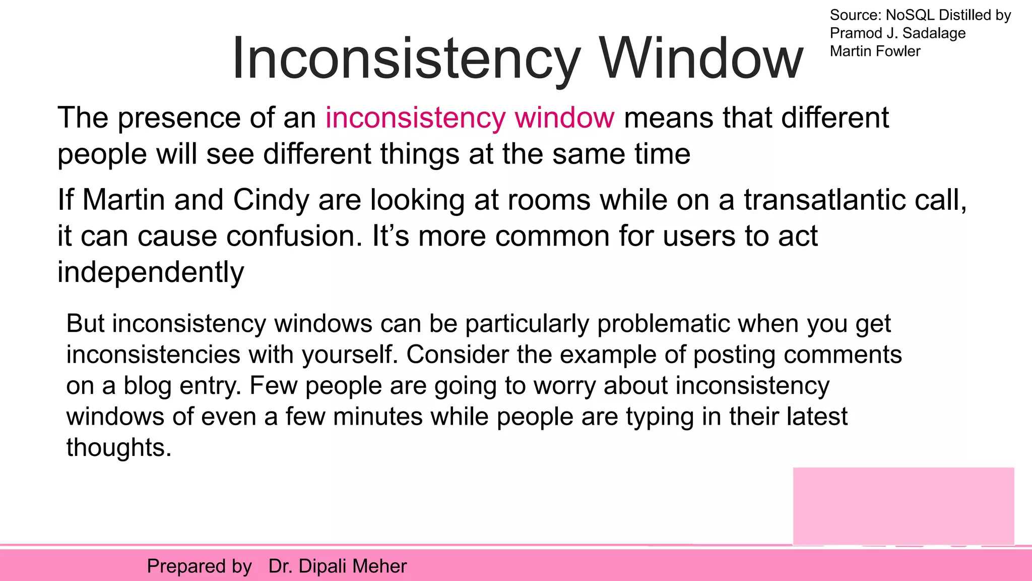 Source: NoSQL Distilled by
Pramod J. Sadalage
Martin Fowler
Prepared by Dr. Dipali Meher
Inconsistency Window
The presence of an inconsistency window means that different
people will see different things at the same time
If Martin and Cindy are looking at rooms while on a transatlantic call,
it can cause confusion. It’s more common for users to act
independently
But inconsistency windows can be particularly problematic when you get
inconsistencies with yourself. Consider the example of posting comments
on a blog entry. Few people are going to worry about inconsistency
windows of even a few minutes while people are typing in their latest
thoughts.
 