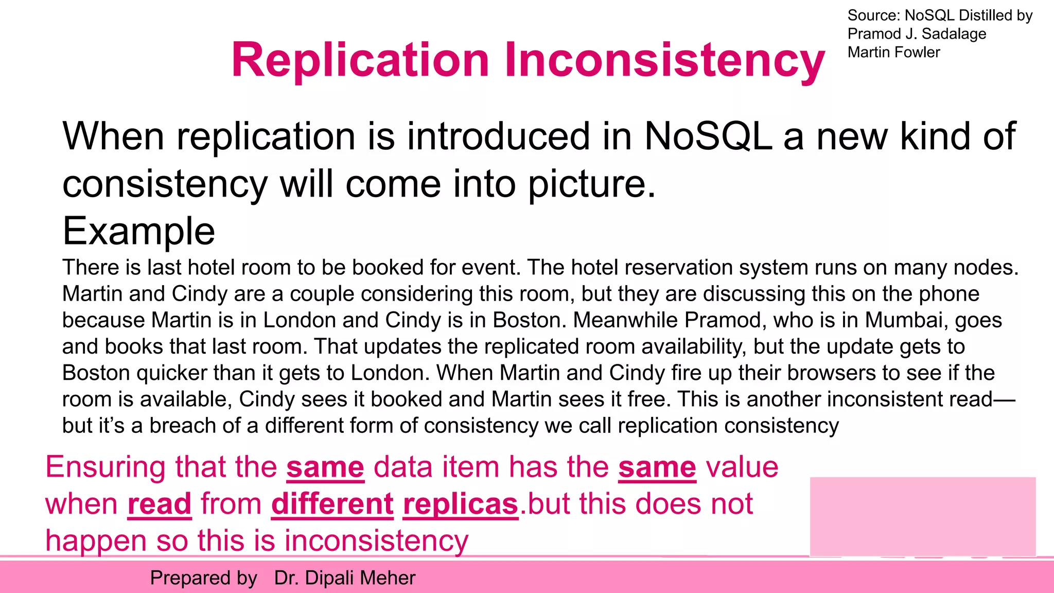 Source: NoSQL Distilled by
Pramod J. Sadalage
Martin Fowler
Prepared by Dr. Dipali Meher
Replication Inconsistency
When replication is introduced in NoSQL a new kind of
consistency will come into picture.
Example
There is last hotel room to be booked for event. The hotel reservation system runs on many nodes.
Martin and Cindy are a couple considering this room, but they are discussing this on the phone
because Martin is in London and Cindy is in Boston. Meanwhile Pramod, who is in Mumbai, goes
and books that last room. That updates the replicated room availability, but the update gets to
Boston quicker than it gets to London. When Martin and Cindy fire up their browsers to see if the
room is available, Cindy sees it booked and Martin sees it free. This is another inconsistent read—
but it’s a breach of a different form of consistency we call replication consistency
Ensuring that the same data item has the same value
when read from different replicas.but this does not
happen so this is inconsistency
 