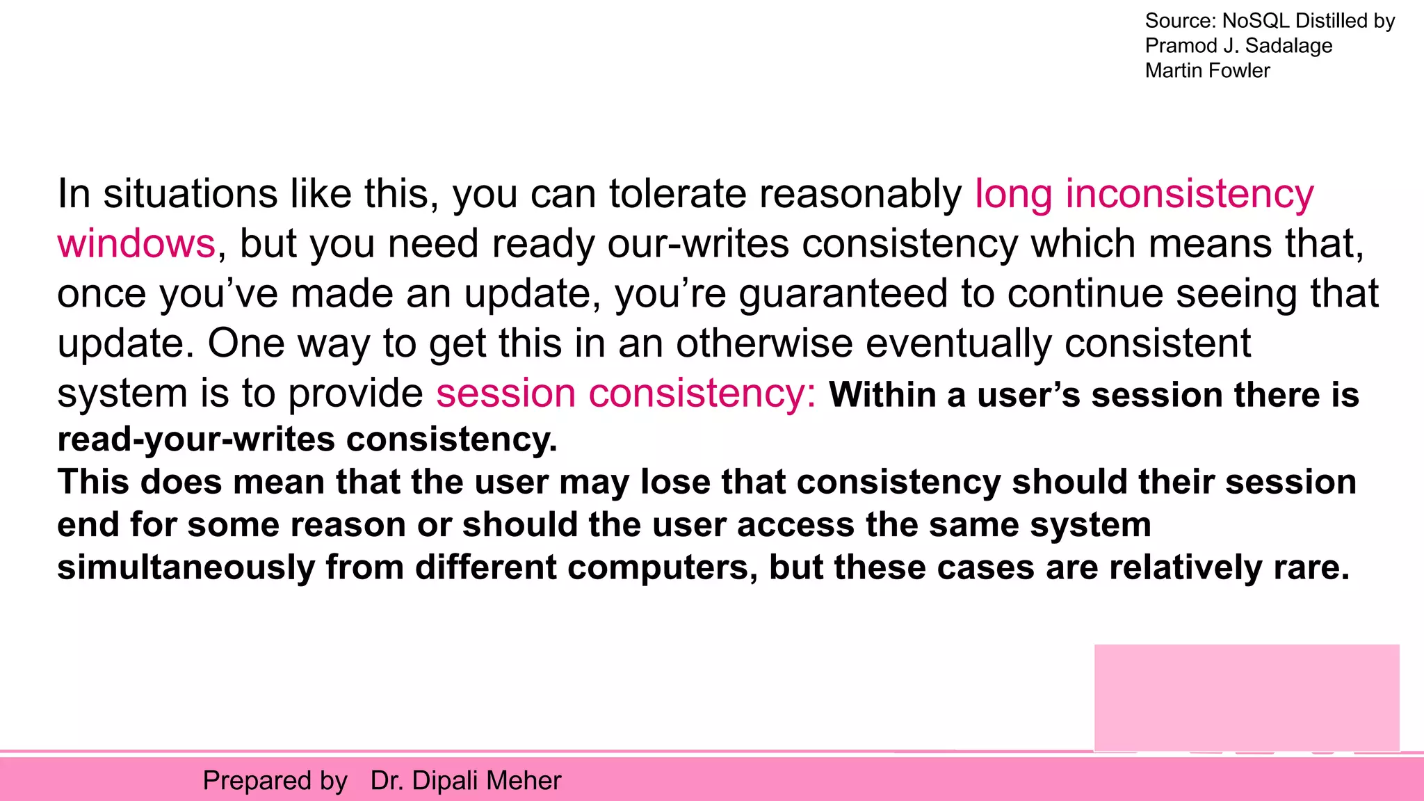 Source: NoSQL Distilled by
Pramod J. Sadalage
Martin Fowler
Prepared by Dr. Dipali Meher
In situations like this, you can tolerate reasonably long inconsistency
windows, but you need ready our-writes consistency which means that,
once you’ve made an update, you’re guaranteed to continue seeing that
update. One way to get this in an otherwise eventually consistent
system is to provide session consistency: Within a user’s session there is
read-your-writes consistency.
This does mean that the user may lose that consistency should their session
end for some reason or should the user access the same system
simultaneously from different computers, but these cases are relatively rare.
 