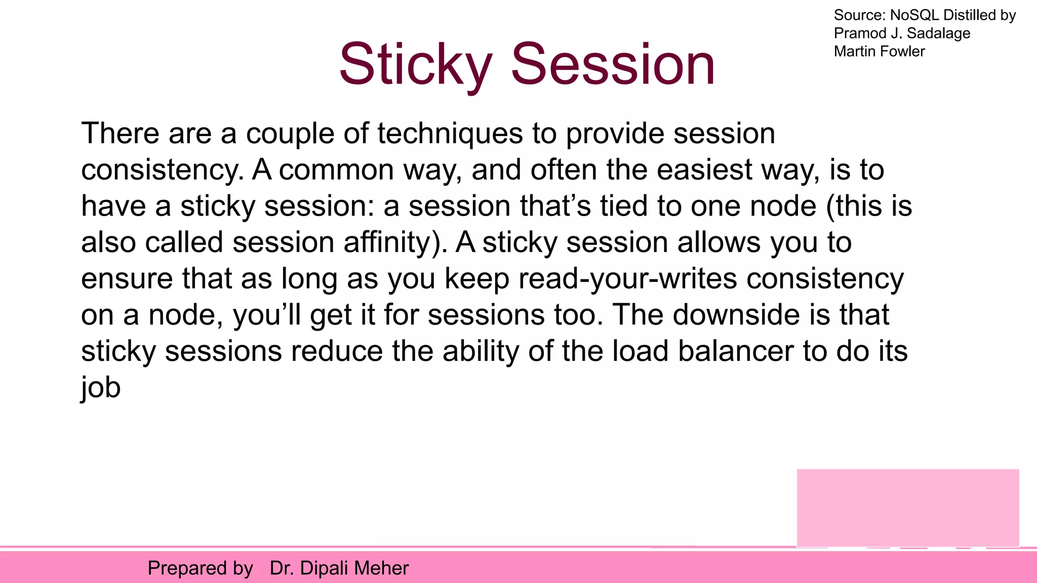 Source: NoSQL Distilled by
Pramod J. Sadalage
Martin Fowler
Prepared by Dr. Dipali Meher
Sticky Session
There are a couple of techniques to provide session
consistency. A common way, and often the easiest way, is to
have a sticky session: a session that’s tied to one node (this is
also called session affinity). A sticky session allows you to
ensure that as long as you keep read-your-writes consistency
on a node, you’ll get it for sessions too. The downside is that
sticky sessions reduce the ability of the load balancer to do its
job
 