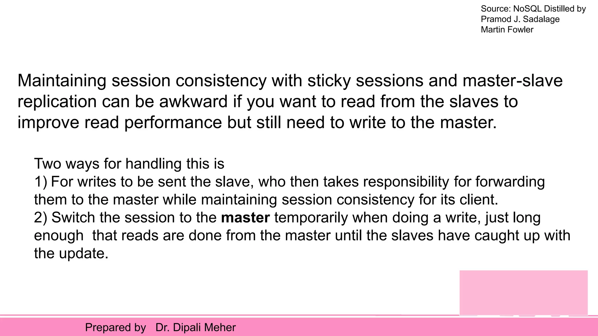 Source: NoSQL Distilled by
Pramod J. Sadalage
Martin Fowler
Prepared by Dr. Dipali Meher
Maintaining session consistency with sticky sessions and master-slave
replication can be awkward if you want to read from the slaves to
improve read performance but still need to write to the master.
Two ways for handling this is
1) For writes to be sent the slave, who then takes responsibility for forwarding
them to the master while maintaining session consistency for its client.
2) Switch the session to the master temporarily when doing a write, just long
enough that reads are done from the master until the slaves have caught up with
the update.
 