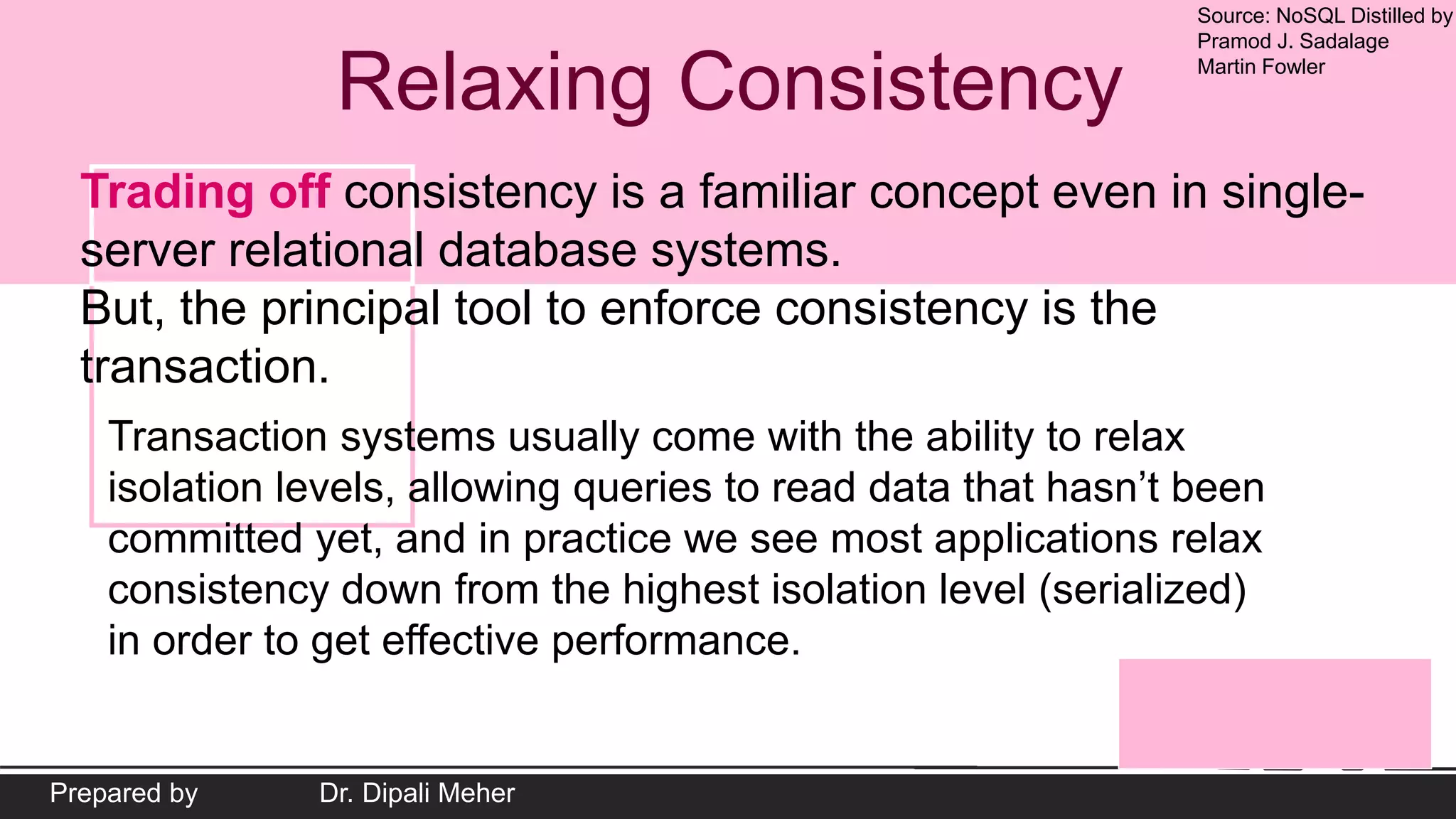 Source: NoSQL Distilled by
Pramod J. Sadalage
Martin Fowler
Prepared by Dr. Dipali Meher
Relaxing Consistency
Trading off consistency is a familiar concept even in single-
server relational database systems.
But, the principal tool to enforce consistency is the
transaction.
Transaction systems usually come with the ability to relax
isolation levels, allowing queries to read data that hasn’t been
committed yet, and in practice we see most applications relax
consistency down from the highest isolation level (serialized)
in order to get effective performance.
 