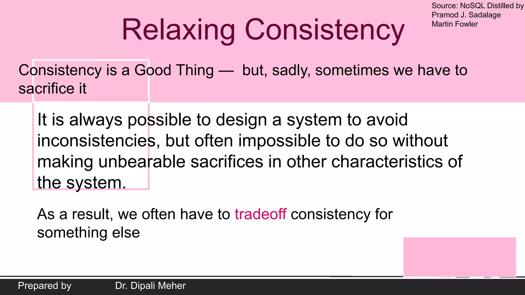 Source: NoSQL Distilled by
Pramod J. Sadalage
Martin Fowler
Prepared by Dr. Dipali Meher
Relaxing Consistency
Consistency is a Good Thing — but, sadly, sometimes we have to
sacrifice it
It is always possible to design a system to avoid
inconsistencies, but often impossible to do so without
making unbearable sacrifices in other characteristics of
the system.
As a result, we often have to tradeoff consistency for
something else
 