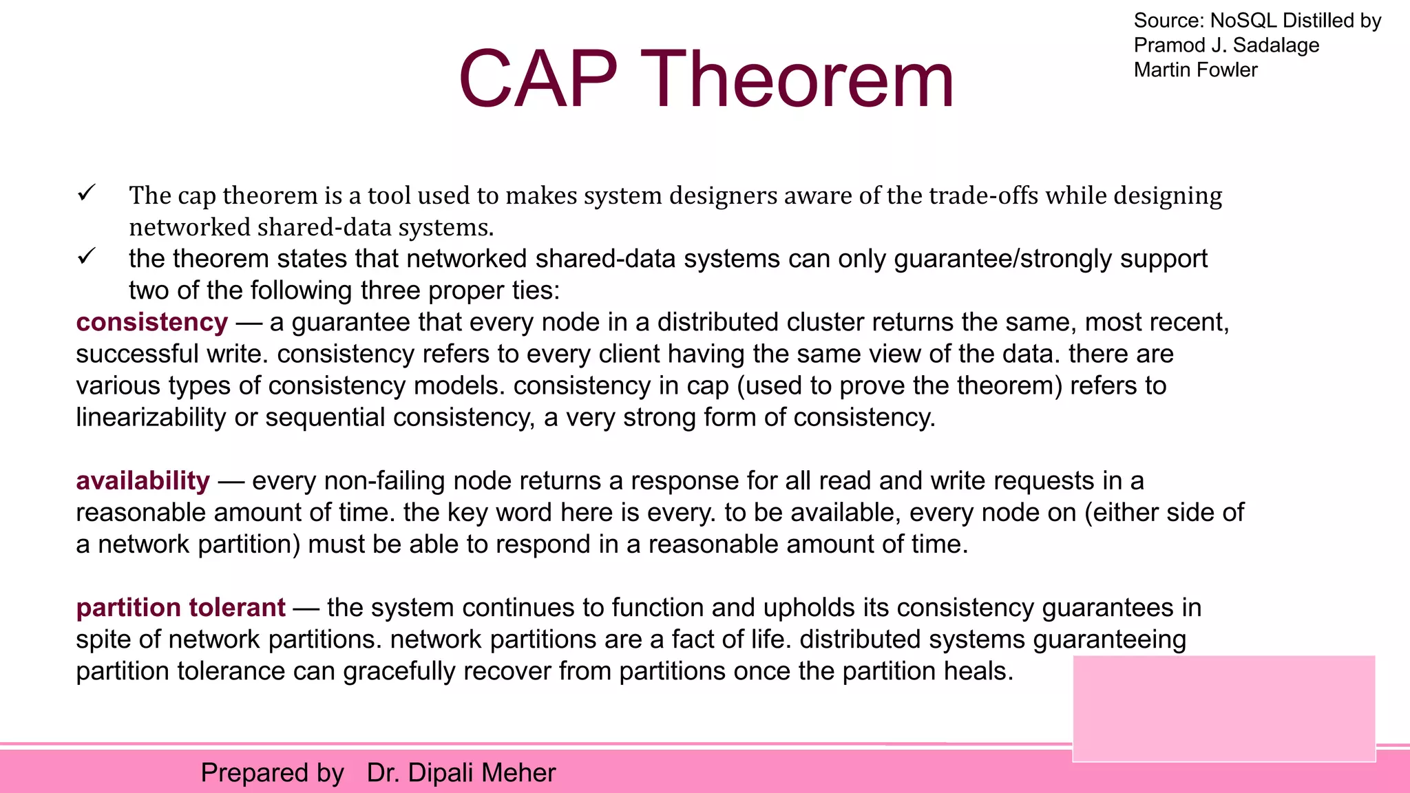 Source: NoSQL Distilled by
Pramod J. Sadalage
Martin Fowler
Prepared by Dr. Dipali Meher
CAP Theorem
 The cap theorem is a tool used to makes system designers aware of the trade-offs while designing
networked shared-data systems.
 the theorem states that networked shared-data systems can only guarantee/strongly support
two of the following three proper ties:
consistency — a guarantee that every node in a distributed cluster returns the same, most recent,
successful write. consistency refers to every client having the same view of the data. there are
various types of consistency models. consistency in cap (used to prove the theorem) refers to
linearizability or sequential consistency, a very strong form of consistency.
availability — every non-failing node returns a response for all read and write requests in a
reasonable amount of time. the key word here is every. to be available, every node on (either side of
a network partition) must be able to respond in a reasonable amount of time.
partition tolerant — the system continues to function and upholds its consistency guarantees in
spite of network partitions. network partitions are a fact of life. distributed systems guaranteeing
partition tolerance can gracefully recover from partitions once the partition heals.
 