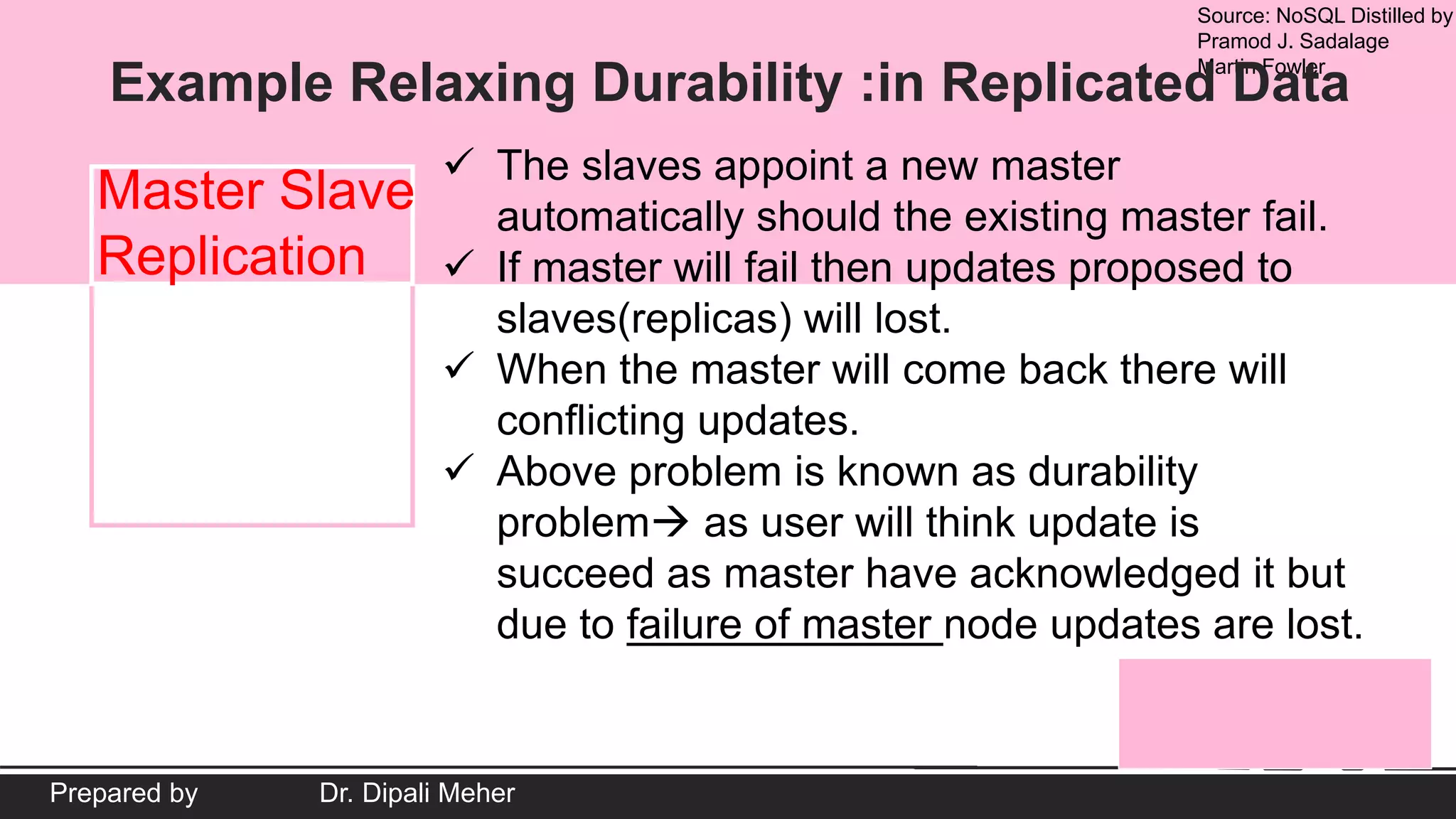 Source: NoSQL Distilled by
Pramod J. Sadalage
Martin Fowler
Prepared by Dr. Dipali Meher
Example Relaxing Durability :in Replicated Data
Master Slave
Replication
 The slaves appoint a new master
automatically should the existing master fail.
 If master will fail then updates proposed to
slaves(replicas) will lost.
 When the master will come back there will
conflicting updates.
 Above problem is known as durability
problem as user will think update is
succeed as master have acknowledged it but
due to failure of master node updates are lost.
 