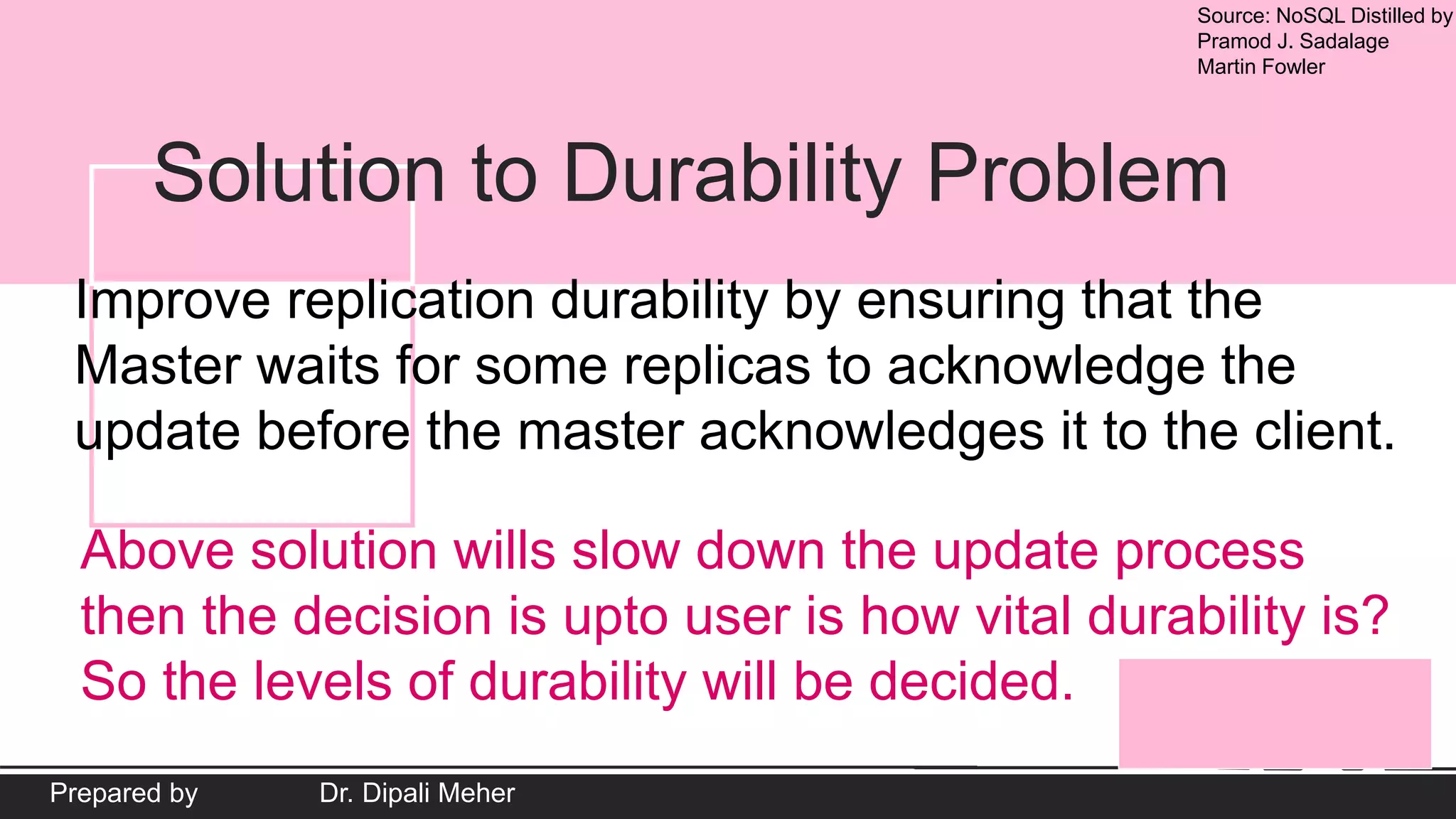 Source: NoSQL Distilled by
Pramod J. Sadalage
Martin Fowler
Prepared by Dr. Dipali Meher
Solution to Durability Problem
Improve replication durability by ensuring that the
Master waits for some replicas to acknowledge the
update before the master acknowledges it to the client.
Above solution wills slow down the update process
then the decision is upto user is how vital durability is?
So the levels of durability will be decided.
 