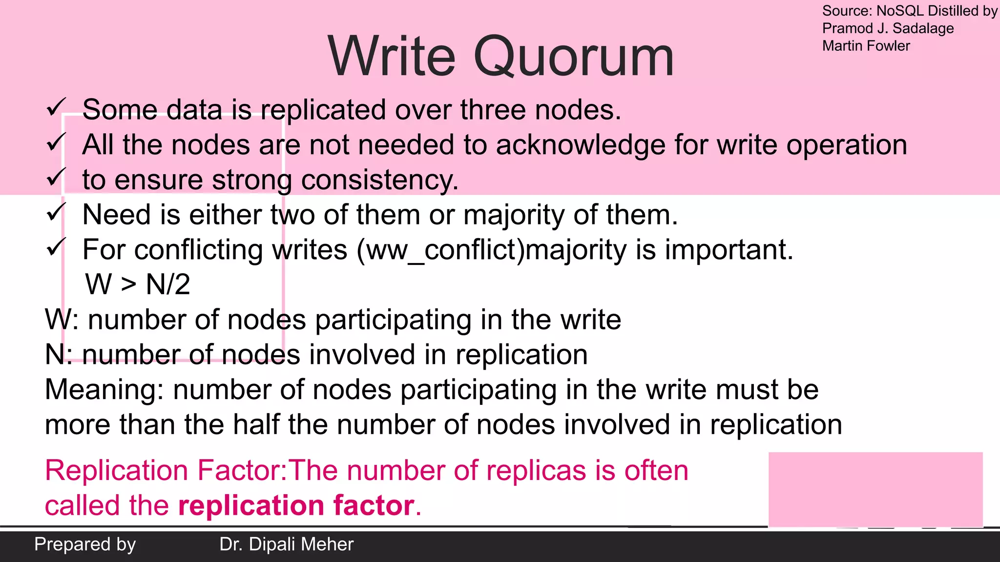 Source: NoSQL Distilled by
Pramod J. Sadalage
Martin Fowler
Prepared by Dr. Dipali Meher
Write Quorum
 Some data is replicated over three nodes.
 All the nodes are not needed to acknowledge for write operation
 to ensure strong consistency.
 Need is either two of them or majority of them.
 For conflicting writes (ww_conflict)majority is important.
W > N/2
W: number of nodes participating in the write
N: number of nodes involved in replication
Meaning: number of nodes participating in the write must be
more than the half the number of nodes involved in replication
Replication Factor:The number of replicas is often
called the replication factor.
 