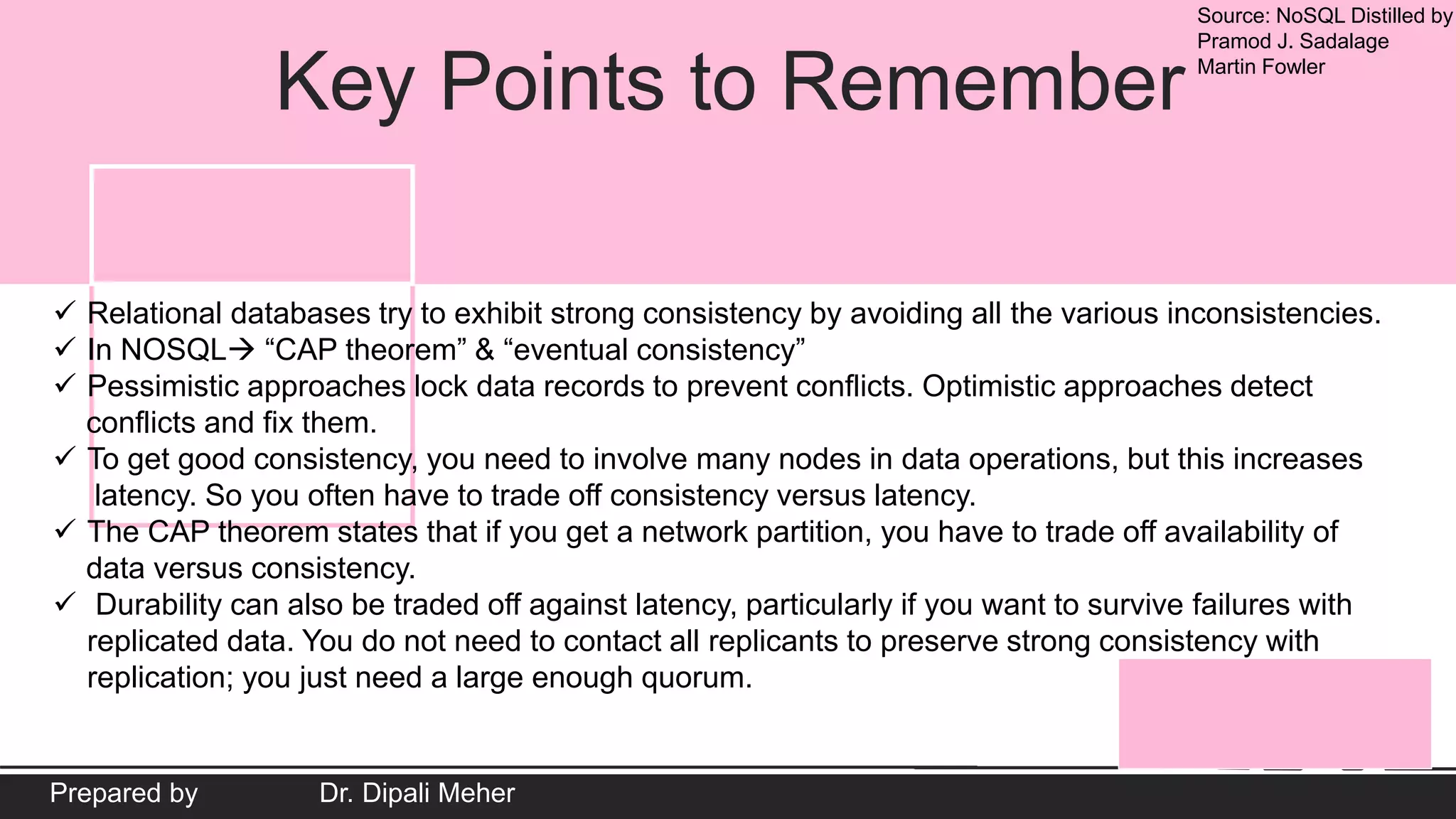 Source: NoSQL Distilled by
Pramod J. Sadalage
Martin Fowler
Prepared by Dr. Dipali Meher
Key Points to Remember
 Relational databases try to exhibit strong consistency by avoiding all the various inconsistencies.
 In NOSQL “CAP theorem” & “eventual consistency”
 Pessimistic approaches lock data records to prevent conflicts. Optimistic approaches detect
conflicts and fix them.
 To get good consistency, you need to involve many nodes in data operations, but this increases
latency. So you often have to trade off consistency versus latency.
 The CAP theorem states that if you get a network partition, you have to trade off availability of
data versus consistency.
 Durability can also be traded off against latency, particularly if you want to survive failures with
replicated data. You do not need to contact all replicants to preserve strong consistency with
replication; you just need a large enough quorum.
 