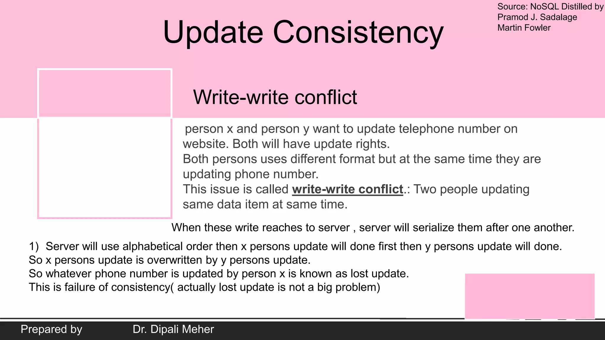 Source: NoSQL Distilled by
Pramod J. Sadalage
Martin Fowler
Prepared by Dr. Dipali Meher
Update Consistency
person x and person y want to update telephone number on
website. Both will have update rights.
Both persons uses different format but at the same time they are
updating phone number.
This issue is called write-write conflict.: Two people updating
same data item at same time.
Write-write conflict
When these write reaches to server , server will serialize them after one another.
1) Server will use alphabetical order then x persons update will done first then y persons update will done.
So x persons update is overwritten by y persons update.
So whatever phone number is updated by person x is known as lost update.
This is failure of consistency( actually lost update is not a big problem)
 