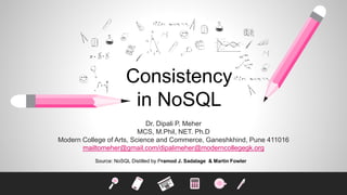 Consistency
in NoSQL
Dr. Dipali P. Meher
MCS, M.Phil, NET. Ph.D
Modern College of Arts, Science and Commerce, Ganeshkhind, Pune 411016
mailtomeher@gmail.com/dipalimeher@moderncollegegk.org
Source: NoSQL Distilled by Pramod J. Sadalage & Martin Fowler
 
