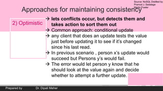 Source: NoSQL Distilled by
Pramod J. Sadalage
Martin Fowler
Prepared by Dr. Dipali Meher
Approaches for maintaining consistency
2) Optimistic
 lets conflicts occur, but detects them and
takes action to sort them out
 Common approach: conditional update
 any client that does an update tests the value
just before updating it to see if it’s changed
since his last read.
 In previous scenario , person x’s update would
succeed but Persons y’s would fail.
 The error would let person y know that he
should look at the value again and decide
whether to attempt a further update.
 