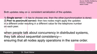 Source: NoSQL Distilled by
Pramod J. Sadalage
Martin Fowler
Prepared by Dr. Dipali Meher
Both updates relay on a consistent serialization of the updates.
1) Single server: —it has to choose one, then the other.(synchronization is done)
2) Peer to peer(multi server)- then two nodes might apply the updates
in a different order resulting in a different value for the telephone number
on each peer.
when people talk about concurrency in distributed systems,
they talk about sequential consistency—
ensuring that all nodes apply operations in the same order.
 