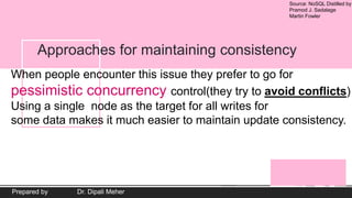 Source: NoSQL Distilled by
Pramod J. Sadalage
Martin Fowler
Prepared by Dr. Dipali Meher
Approaches for maintaining consistency
When people encounter this issue they prefer to go for
pessimistic concurrency control(they try to avoid conflicts)
Using a single node as the target for all writes for
some data makes it much easier to maintain update consistency.
 