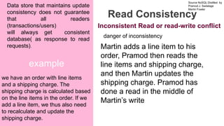 Source NoSQL Distilled by
Pramod J. Sadalage
Martin Fowler
Prepared by Dr. Dipali Meher
example
Read Consistency
Data store that maintains update
consistency does not guarantee
that all readers
(transactions/users)
will always get consistent
database( as response to read
requests).
we have an order with line items
and a shipping charge. The
shipping charge is calculated based
on the line items in the order. If we
add a line item, we thus also need
to recalculate and update the
shipping charge.
danger of inconsistency
Martin adds a line item to his
order, Pramod then reads the
line items and shipping charge,
and then Martin updates the
shipping charge. Pramod has
done a read in the middle of
Martin’s write
Inconsistent Read or read-write conflict
 