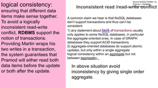 Source NoSQL Distilled by
Pramod J. Sadalage
Martin Fowler
Prepared by Dr. Dipali Meher
Inconsistent read /read-write conflict
A common claim we hear is that NoSQL databases
don’t support transactions and thus can’t be
consistent.
1) any statement about lack of transactions usually
only applies to some NoSQL databases, in particular
the aggregate-oriented ones. In case of GRAPH
databases they support ACID transactions.
2) aggregate-oriented databases do support atomic
updates, but only within a single aggregate
logical consistency within an aggregate but not
between aggregates .
logical consistency:
ensuring that different data
items make sense together.
To avoid a logically
inconsistent read-write
conflict, RDBMS support the
notion of transactions.
Providing Martin wraps his
two writes in a transaction,
the system guarantees that
Pramod will either read both
data items before the update
or both after the update.
In above situation avoid
inconsistency by giving single order
aggregate.
 