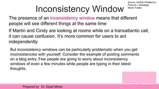Source: NoSQL Distilled by
Pramod J. Sadalage
Martin Fowler
Prepared by Dr. Dipali Meher
Inconsistency Window
The presence of an inconsistency window means that different
people will see different things at the same time
If Martin and Cindy are looking at rooms while on a transatlantic call,
it can cause confusion. It’s more common for users to act
independently
But inconsistency windows can be particularly problematic when you get
inconsistencies with yourself. Consider the example of posting comments
on a blog entry. Few people are going to worry about inconsistency
windows of even a few minutes while people are typing in their latest
thoughts.
 