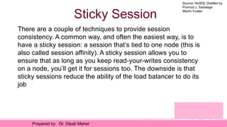 Source: NoSQL Distilled by
Pramod J. Sadalage
Martin Fowler
Prepared by Dr. Dipali Meher
Sticky Session
There are a couple of techniques to provide session
consistency. A common way, and often the easiest way, is to
have a sticky session: a session that’s tied to one node (this is
also called session affinity). A sticky session allows you to
ensure that as long as you keep read-your-writes consistency
on a node, you’ll get it for sessions too. The downside is that
sticky sessions reduce the ability of the load balancer to do its
job
 